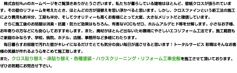 　株式会社Runのホームページをご覧頂きありがとうございます。私たちが暮らしている建物はほとんど、壁紙クロスが張られています。その壁のリフォームを考えたとき、ほとんどの方が張替えを思い浮かべると思います。しかし、クロスファインという新工法の施工により費用も約半分、工期も半分、そしてクオリティーも高くお客様にとって大変、大きなメリットだと確信しています。 さらに施工後のお部屋は消臭・抗菌・防カビ効果はもちろん、有害なVOCもゼロ、ホルムアルデヒド等を分解します。小さなお子様、お年寄りの方などにも安心しておすすめします。また、廃材がほとんど出ないため環境にやさしいエコリフォーム工法です。施工範囲もご家庭のみならず、学校、病院、ホテル、店舗、事務所など多岐にわたります。 毎日暮らすお部屋で汚れた壁がキレイになるだけでとても気分の良い毎日が過ごせると思います！トータルサービス 彩輝はそんなお客様の笑顔が作れるよう心をこめて施工致します。 また、クロス貼り替え・床貼り替え・各種塗装・ハウスクリーニング・リフォーム工事全般を施工させて頂いております。ぜひお気軽にお問合せ下さい。