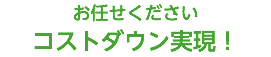 お任せください コストダウン実現！